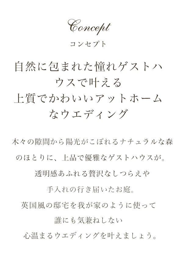 コンセプト 自然に包まれた憧れゲストハウスで叶える上質でかわいいアットホームなウエディング 木々の隙間から陽光がこぼれるナチュラルな森のほとりに、上品で優雅なゲストハウスが。透明感あふれる贅沢なしつらえや手入れの行き届いたお庭。英国風の邸宅を我が家のように使って誰にも気兼ねしない心温まるウエディングを叶えましょう。