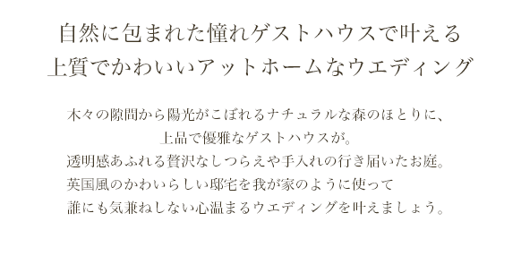 自然に包まれた憧れゲストハウスで叶える上質でかわいいアットホームなウエディング 木々の隙間から陽光がこぼれるナチュラルな森のほとりに、上品で優雅なゲストハウスが。透明感あふれる贅沢なしつらえや手入れの行き届いたお庭。英国風の邸宅を我が家のように使って誰にも気兼ねしない心温まるウエディングを叶えましょう。