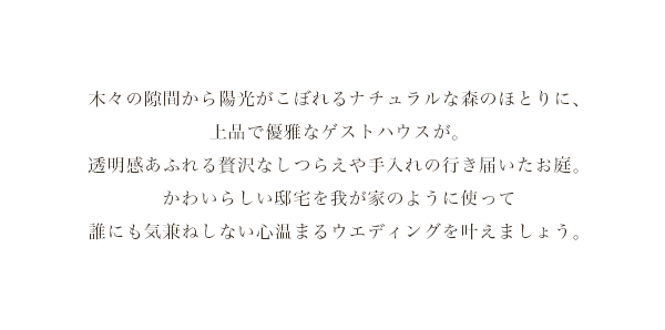 木々の隙間から陽光がこぼれるナチュラルな森のほとりに、上品で優雅なゲストハウスが。
    透明感あふれる贅沢なしつらえや手入れの行き届いたお庭。かわいらしい邸宅を我が家のように使って誰にも気兼ねしない心温まるウエディングを叶えましょう。